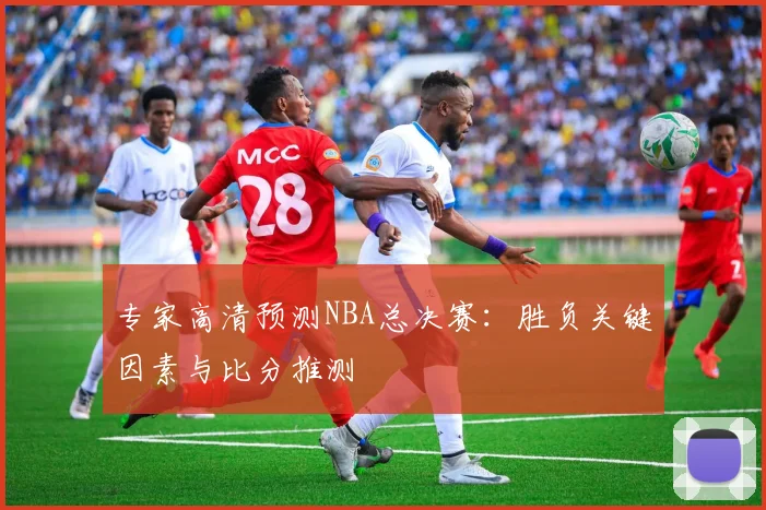 专家高清预测NBA总决赛：胜负关键因素与比分推测