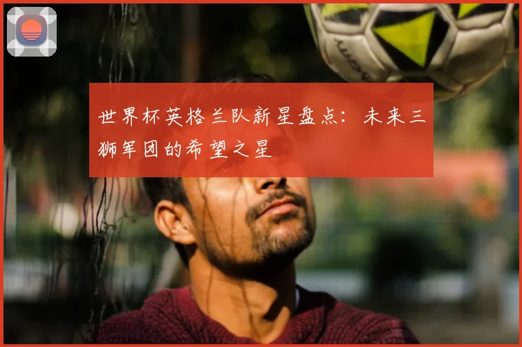 世界杯英格兰队新星盘点：未来三狮军团的希望之星