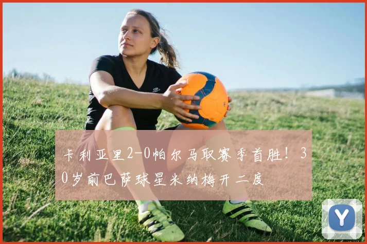 卡利亚里2-0帕尔马取赛季首胜！30岁前巴萨球星米纳梅开二度