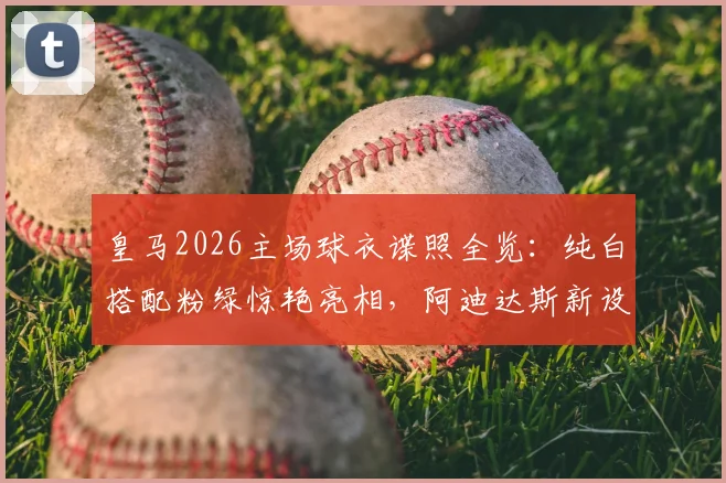 皇马2026主场球衣谍照全览:纯白搭配粉绿惊艳亮相,阿迪达斯新设计解析与预计发布时间