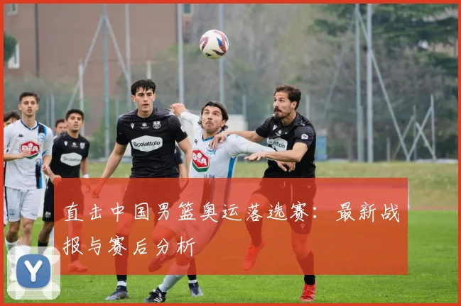直击中国男篮奥运落选赛：最新战报与赛后分析