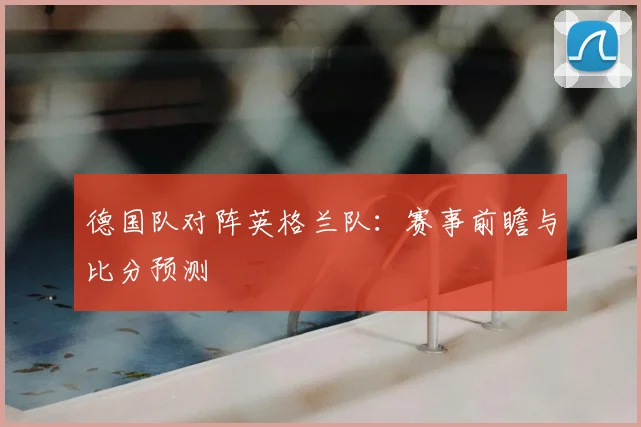 德国队对阵英格兰队：赛事前瞻与比分预测