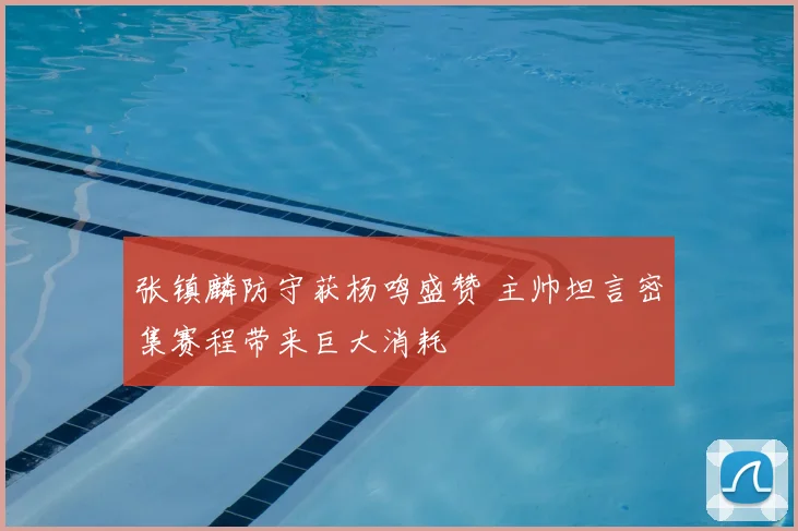 张镇麟防守获杨鸣盛赞 主帅坦言密集赛程带来巨大消耗