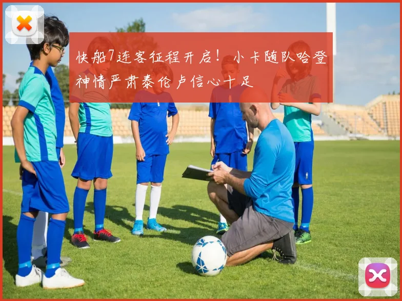 快船7连客征程开启！小卡随队哈登神情严肃泰伦卢信心十足