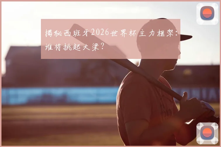 揭秘西班牙2026世界杯主力框架：谁将挑起大梁？