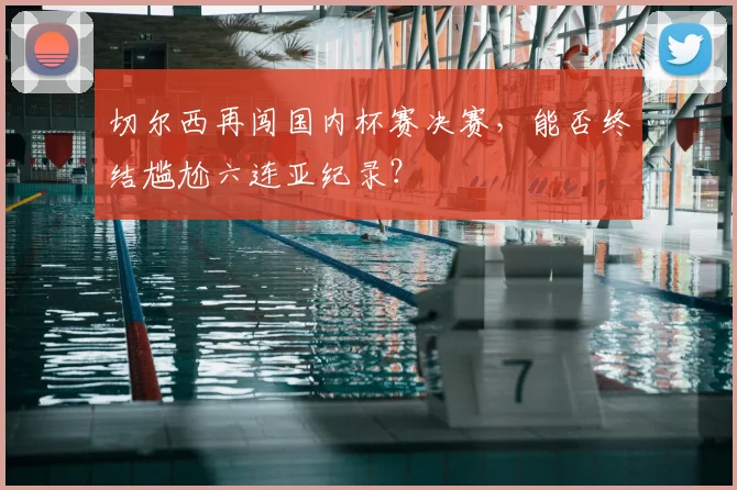切尔西再闯国内杯赛决赛,能否终结尴尬六连亚纪录?