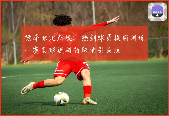 德泽尔比新规:热刺球员提前训练,赛前球迷游行取消引关注