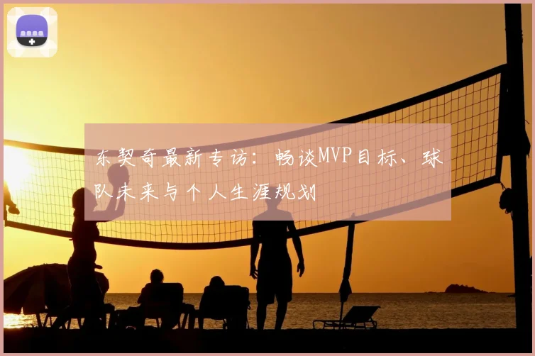 东契奇最新专访:畅谈MVP目标、球队未来与个人生涯规划