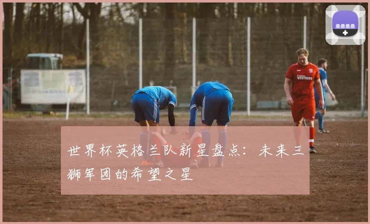 世界杯英格兰队新星盘点:未来三狮军团的希望之星