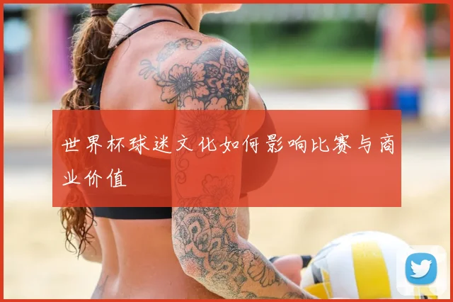 世界杯球迷文化如何影响比赛与商业价值
