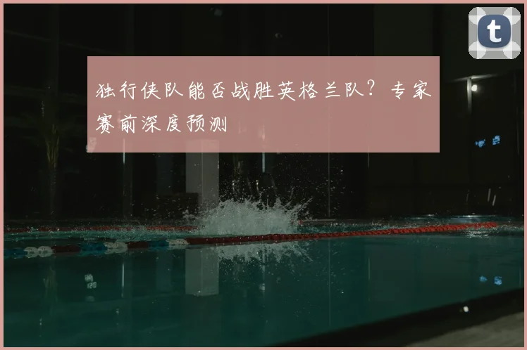 独行侠队能否战胜英格兰队？专家赛前深度预测