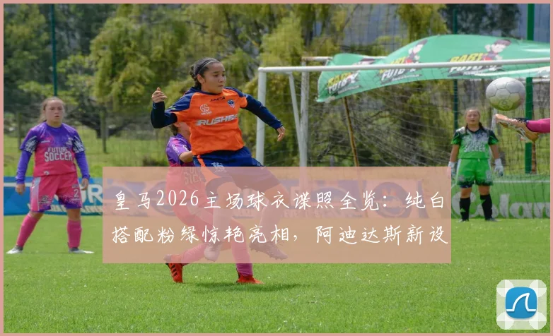 皇马2026主场球衣谍照全览：纯白搭配粉绿惊艳亮相，阿迪达斯新设计解析与预计发布时间