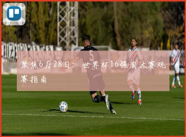 聚焦6月28日：世界杯16强淘汰赛观赛指南