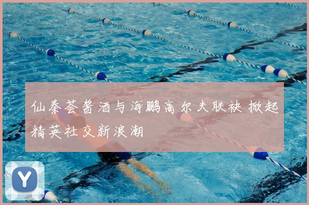 仙秦荟酱酒与海鹏高尔夫联袂 掀起精英社交新浪潮