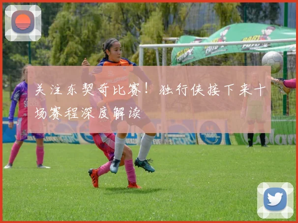 关注东契奇比赛！独行侠接下来十场赛程深度解读