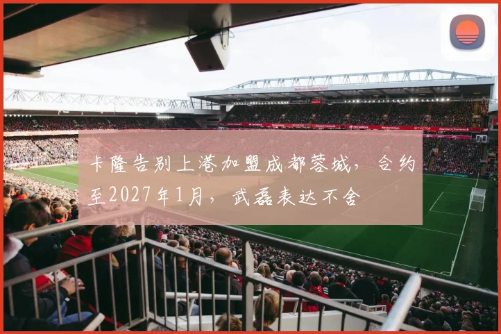 卡隆告别上港加盟成都蓉城，合约至2027年1月，武磊表达不舍