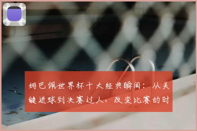 姆巴佩世界杯十大经典瞬间：从关键进球到决赛过人，改变比赛的时刻全解析