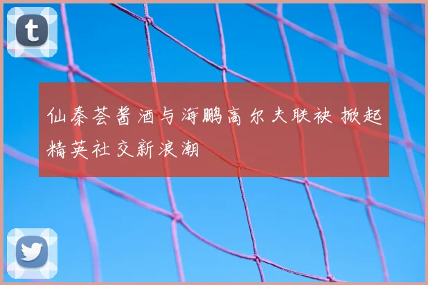 仙秦荟酱酒与海鹏高尔夫联袂 掀起精英社交新浪潮