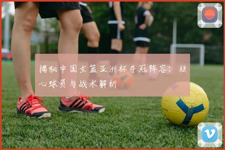 揭秘中国女篮亚洲杯夺冠阵容：核心球员与战术解析