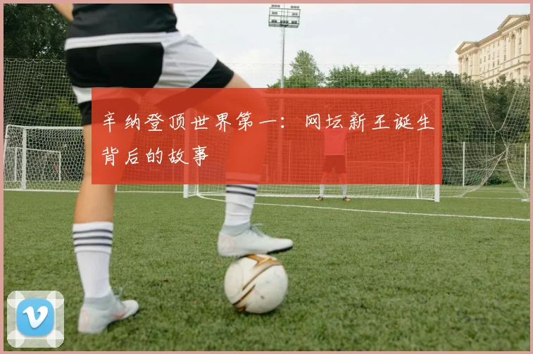 辛纳登顶世界第一：网坛新王诞生背后的故事