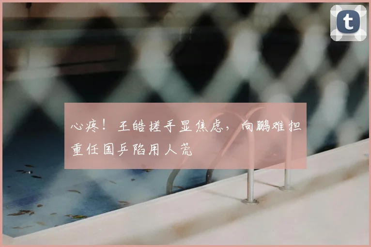 心疼！王皓搓手显焦虑，向鹏难担重任国乒陷用人荒