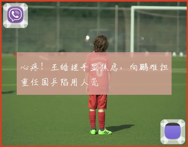 心疼！王皓搓手显焦虑，向鹏难担重任国乒陷用人荒